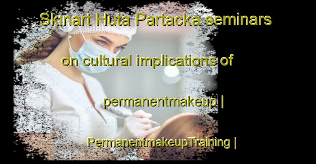Skinart Huta Partacka seminars on cultural implications of permanentmakeup | PermanentmakeupTraining | PermanentmakeupClasses | SkinartTraining-Poland